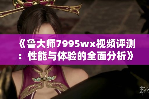 《鲁大师7995wx视频评测：性能与体验的全面分析》