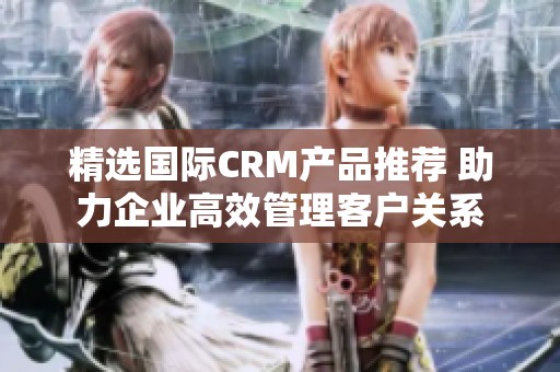 精选国际CRM产品推荐 助力企业高效管理客户关系