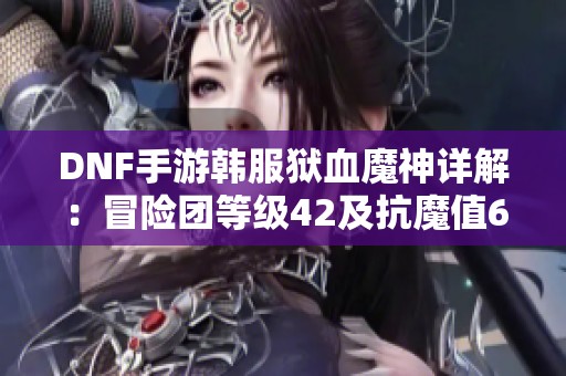 DNF手游韩服狱血魔神详解：冒险团等级42及抗魔值6的攻略解析