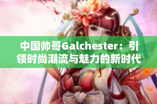 中国帅哥Galchester：引领时尚潮流与魅力的新时代之星