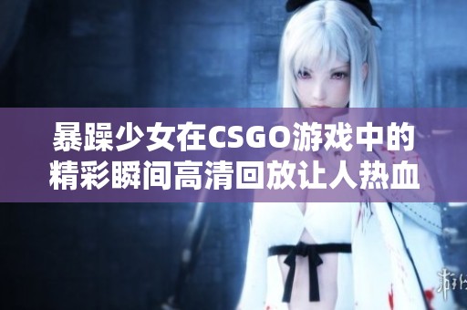 暴躁少女在CSGO游戏中的精彩瞬间高清回放让人热血沸腾