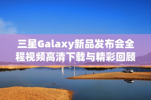 三星Galaxy新品发布会全程视频高清下载与精彩回顾