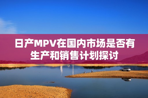 日产MPV在国内市场是否有生产和销售计划探讨