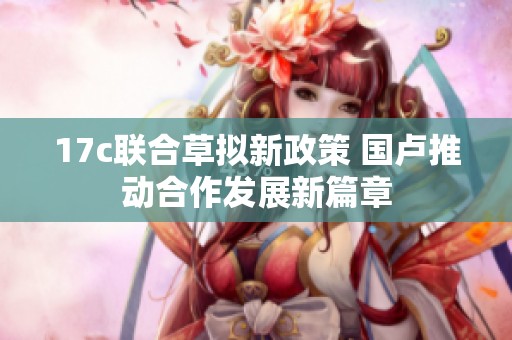 17c联合草拟新政策 国卢推动合作发展新篇章