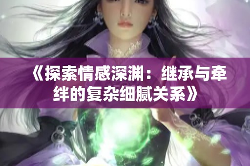 《探索情感深渊：继承与牵绊的复杂细腻关系》