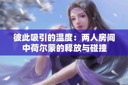 彼此吸引的温度：两人房间中荷尔蒙的释放与碰撞