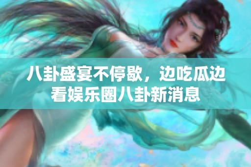 八卦盛宴不停歇，边吃瓜边看娱乐圈八卦新消息
