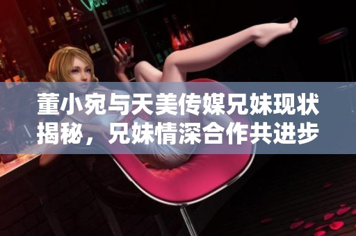 董小宛与天美传媒兄妹现状揭秘，兄妹情深合作共进步