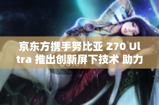 京东方携手努比亚 Z70 Ultra 推出创新屏下技术 助力行业发展