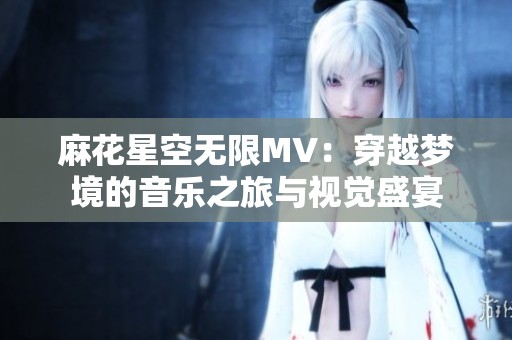 麻花星空无限MV：穿越梦境的音乐之旅与视觉盛宴