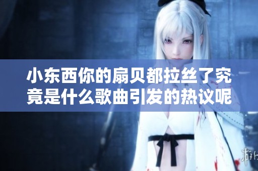 小东西你的扇贝都拉丝了究竟是什么歌曲引发的热议呢