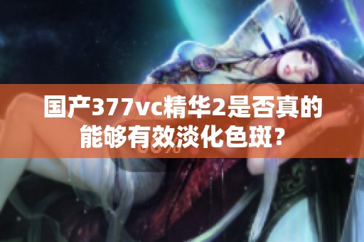 国产377vc精华2是否真的能够有效淡化色斑？