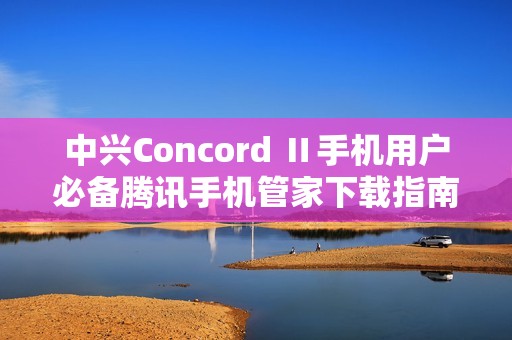 中兴Concord Ⅱ手机用户必备腾讯手机管家下载指南