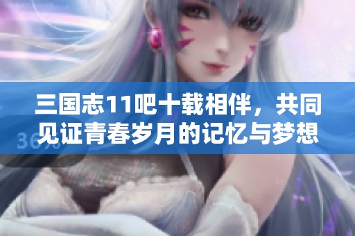 三国志11吧十载相伴，共同见证青春岁月的记忆与梦想