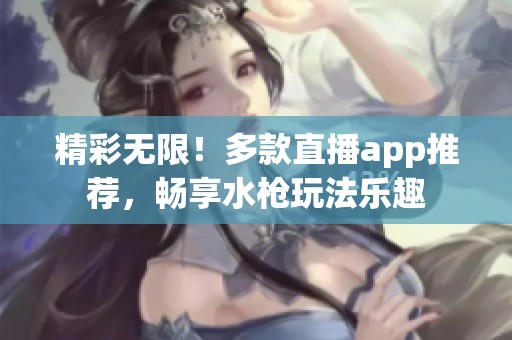 精彩无限！多款直播app推荐，畅享水枪玩法乐趣