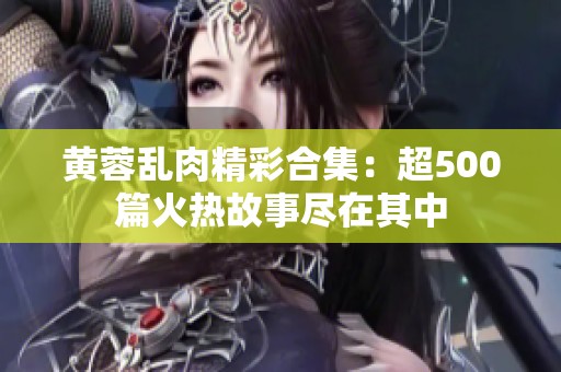 黄蓉乱肉精彩合集：超500篇火热故事尽在其中