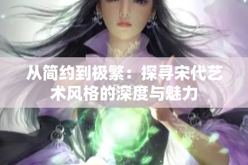 从简约到极繁：探寻宋代艺术风格的深度与魅力