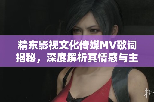 精东影视文化传媒MV歌词揭秘，深度解析其情感与主题