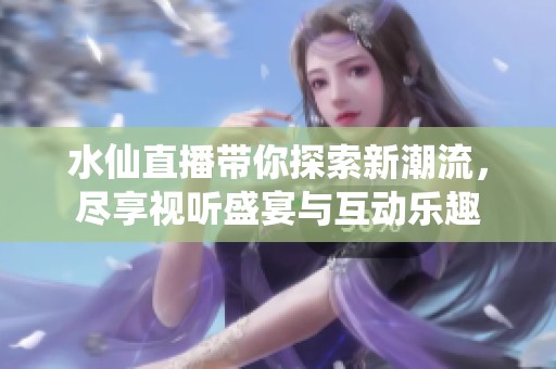 水仙直播带你探索新潮流，尽享视听盛宴与互动乐趣