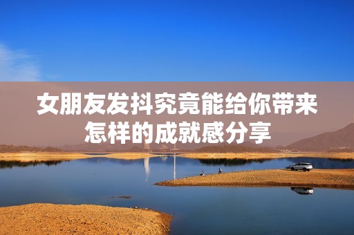 女朋友发抖究竟能给你带来怎样的成就感分享