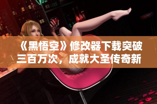 《黑悟空》修改器下载突破三百万次，成就大圣传奇新篇