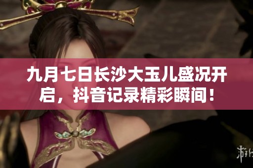 九月七日长沙大玉儿盛况开启，抖音记录精彩瞬间！