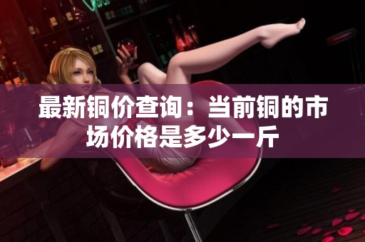 最新铜价查询：当前铜的市场价格是多少一斤