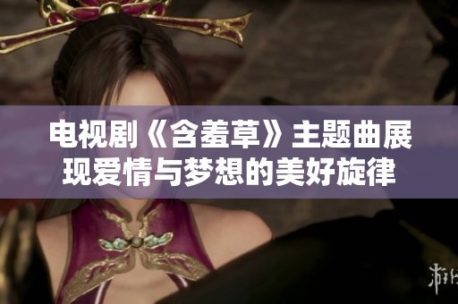 电视剧《含羞草》主题曲展现爱情与梦想的美好旋律