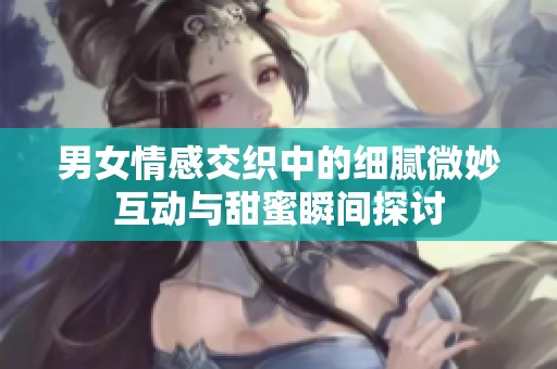 男女情感交织中的细腻微妙互动与甜蜜瞬间探讨