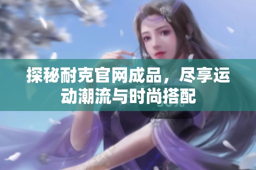 探秘耐克官网成品，尽享运动潮流与时尚搭配