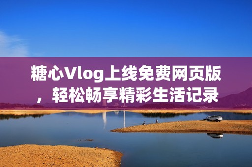 糖心Vlog上线免费网页版，轻松畅享精彩生活记录