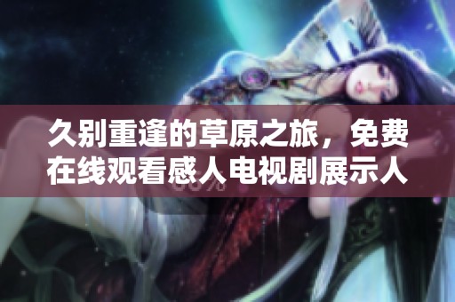 久别重逢的草原之旅，免费在线观看感人电视剧展示人性之美