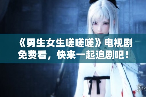 《男生女生嗟嗟嗟》电视剧免费看，快来一起追剧吧！