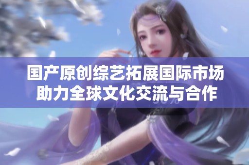 国产原创综艺拓展国际市场 助力全球文化交流与合作