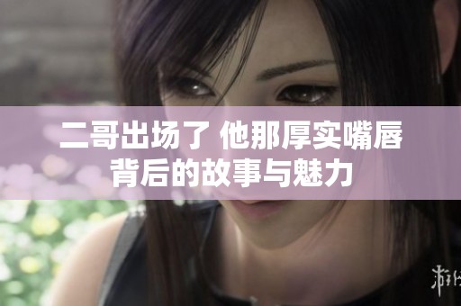 二哥出场了 他那厚实嘴唇背后的故事与魅力