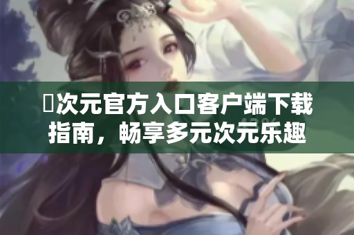 囧次元官方入口客户端下载指南，畅享多元次元乐趣
