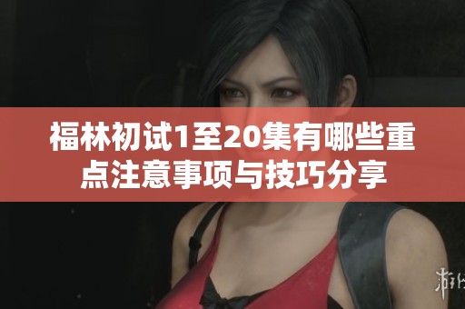 福林初试1至20集有哪些重点注意事项与技巧分享