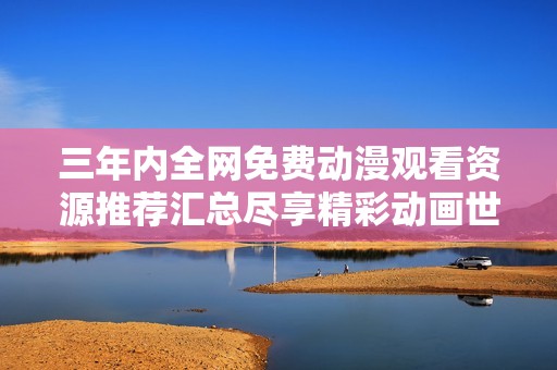 三年内全网免费动漫观看资源推荐汇总尽享精彩动画世界