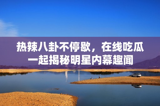 热辣八卦不停歇，在线吃瓜一起揭秘明星内幕趣闻