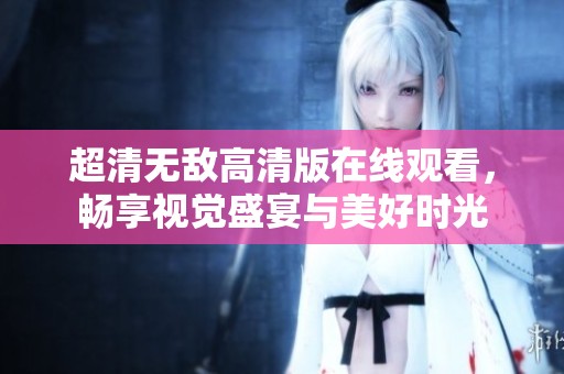 超清无敌高清版在线观看，畅享视觉盛宴与美好时光