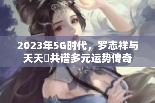 2023年5G时代，罗志祥与天天奭共谱多元运势传奇