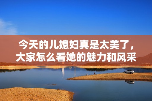 今天的儿媳妇真是太美了，大家怎么看她的魅力和风采