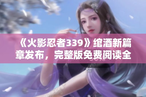 《火影忍者339》绾酒新篇章发布，完整版免费阅读全文分享