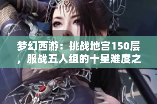 梦幻西游：挑战地宫150层，服战五人组的十星难度之旅与神秘奖励揭秘