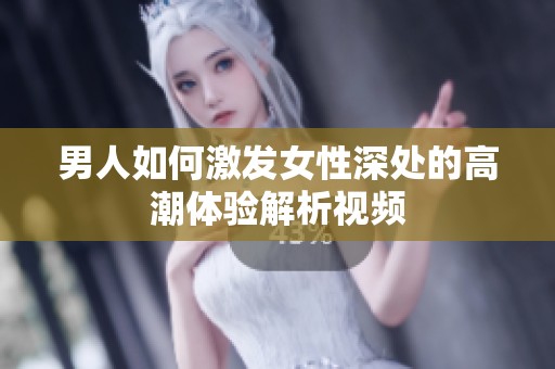 男人如何激发女性深处的高潮体验解析视频