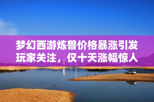 梦幻西游炼兽价格暴涨引发玩家关注，仅十天涨幅惊人