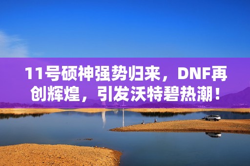 11号硕神强势归来，DNF再创辉煌，引发沃特碧热潮！