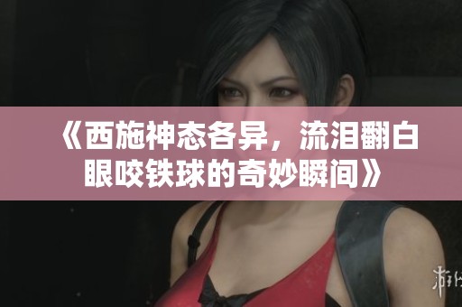 《西施神态各异，流泪翻白眼咬铁球的奇妙瞬间》