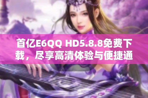 首亿E6QQ HD5.8.8免费下载，尽享高清体验与便捷通讯功能