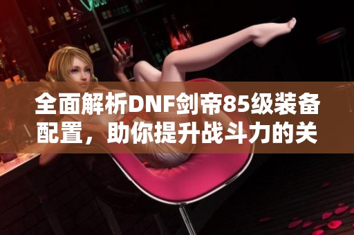 全面解析DNF剑帝85级装备配置，助你提升战斗力的关键装备推荐